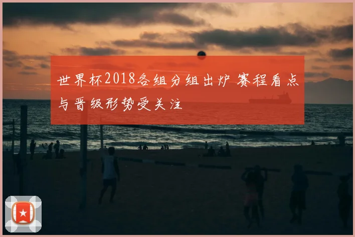世界杯2018各组分组出炉 赛程看点与晋级形势受关注