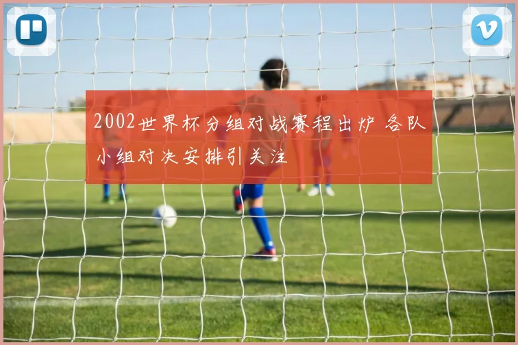 2002世界杯分组对战赛程出炉 各队小组对决安排引关注