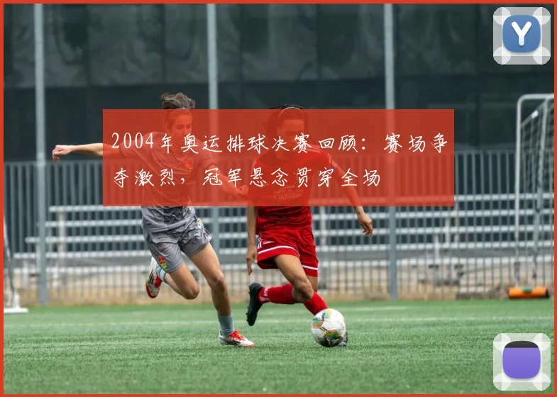 2004年奥运排球决赛回顾：赛场争夺激烈，冠军悬念贯穿全场