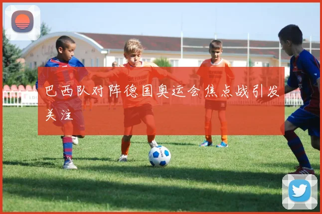 巴西队对阵德国奥运会焦点战引发关注